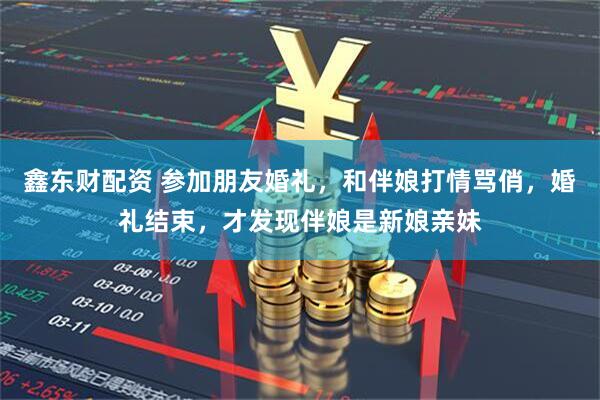 鑫东财配资 参加朋友婚礼，和伴娘打情骂俏，婚礼结束，才发现伴娘是新娘亲妹