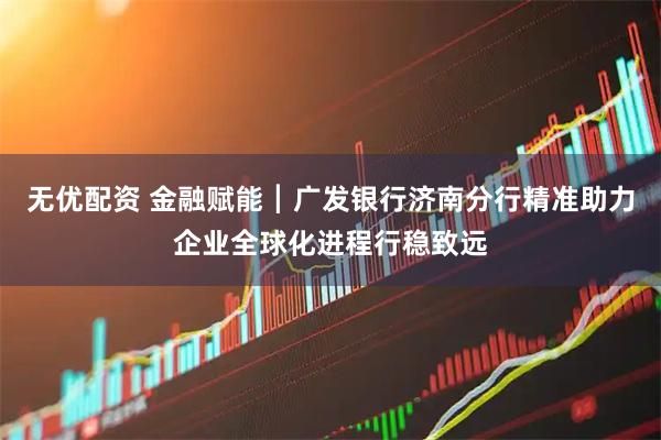 无优配资 金融赋能┃广发银行济南分行精准助力企业全球化进程行稳致远