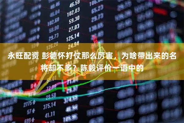 永旺配资 彭德怀打仗那么厉害，为啥带出来的名将却不多？陈毅评价一语中的