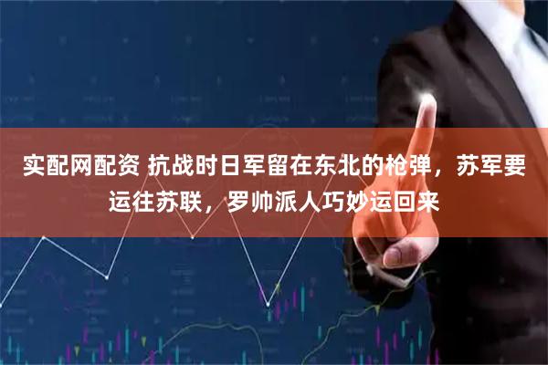 实配网配资 抗战时日军留在东北的枪弹，苏军要运往苏联，罗帅派人巧妙运回来