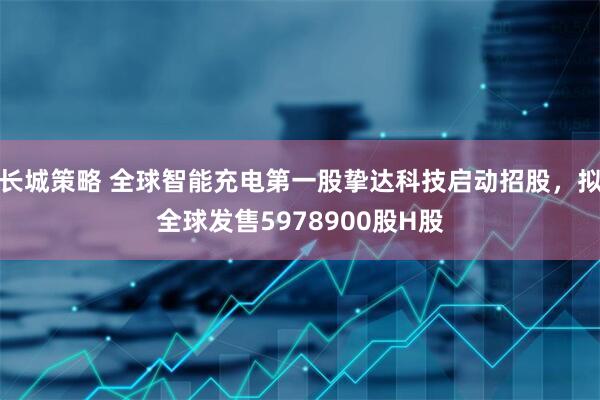 长城策略 全球智能充电第一股挚达科技启动招股，拟全球发售5978900股H股