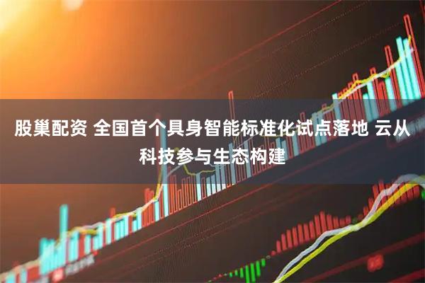 股巢配资 全国首个具身智能标准化试点落地 云从科技参与生态构建