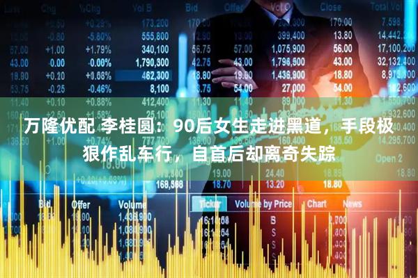万隆优配 李桂圆：90后女生走进黑道，手段极狠作乱车行，自首后却离奇失踪