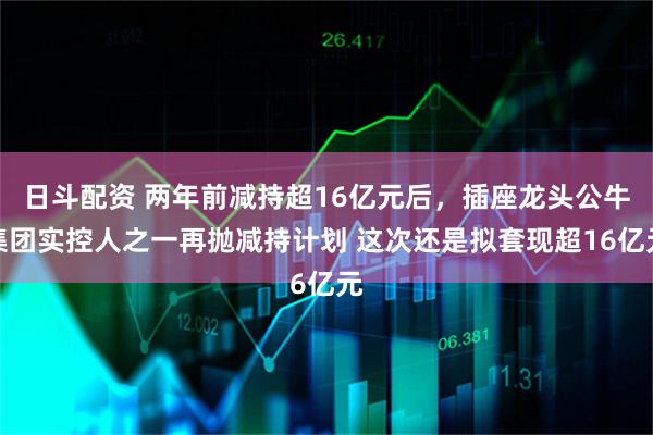 日斗配资 两年前减持超16亿元后，插座龙头公牛集团实控人之一再抛减持计划 这次还是拟套现超16亿元