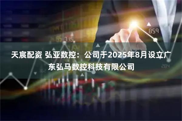 天宸配资 弘亚数控：公司于2025年8月设立广东弘马数控科技有限公司