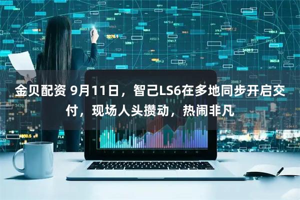 金贝配资 9月11日，智己LS6在多地同步开启交付，现场人头攒动，热闹非凡