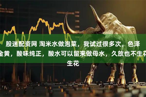 股迷配资网 淘米水做泡菜，我试过很多次，色泽金黄，酸味纯正，酸水可以留来做母水，久放也不生花