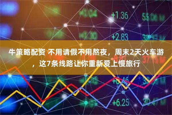 牛策略配资 不用请假不用熬夜，周末2天火车游，这7条线路让你重新爱上慢旅行
