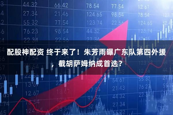 配股神配资 终于来了!朱芳雨曝广东队第四外援,截胡萨姆纳成首选?