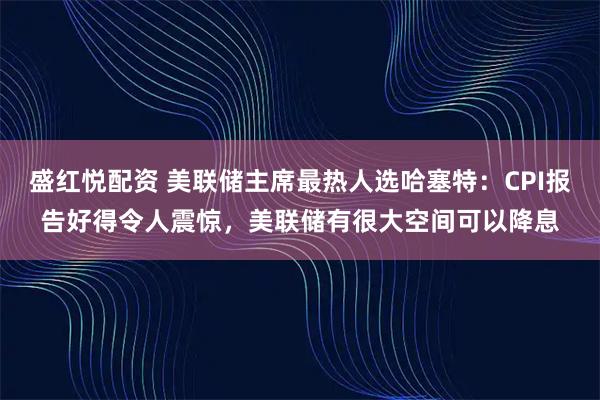 盛红悦配资 美联储主席最热人选哈塞特:CPI报告好得令人震惊,美联储有很大空间可以降息