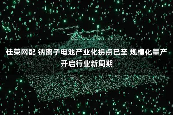 佳荣网配 钠离子电池产业化拐点已至 规模化量产开启行业新周期